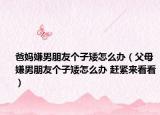 爸媽嫌男朋友個子矮怎么辦（父母嫌男朋友個子矮怎么辦 趕緊來看看）