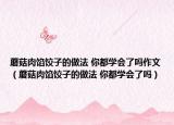 蘑菇肉餡餃子的做法 你都學(xué)會(huì)了嗎作文（蘑菇肉餡餃子的做法 你都學(xué)會(huì)了嗎）