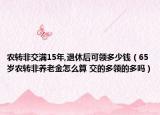 農(nóng)轉(zhuǎn)非交滿15年,退休后可領(lǐng)多少錢（65歲農(nóng)轉(zhuǎn)非養(yǎng)老金怎么算 交的多領(lǐng)的多嗎）