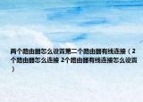 兩個路由器怎么設置第二個路由器有線連接（2個路由器怎么連接 2個路由器有線連接怎么設置）