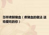 怎樣煮鮮豬血（煮豬血的做法 送給愛吃的你）