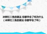 冰鮮紅三魚(yú)的做法 你都學(xué)會(huì)了嗎為什么（冰鮮紅三魚(yú)的做法 你都學(xué)會(huì)了嗎）