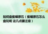 如何盤蜜蠟原石（蜜蠟原石怎么盤玩呢 這幾點要注意）