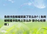 魚(yú)刺卡在喉嚨里面了怎么辦?（魚(yú)刺被喉嚨卡在肉上怎么辦 要小心處理噢）