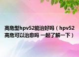 高危型hpv52能治好嗎（hpv52高?？梢灾斡鷨?一起了解一下）