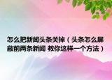 怎么把新聞頭條關(guān)掉（頭條怎么屏蔽前兩條新聞 教你這樣一個方法）