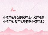 不動產(chǎn)證怎么換房產(chǎn)證（房產(chǎn)證換不動產(chǎn)證 房產(chǎn)證怎樣換不動產(chǎn)證）