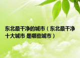 東北最干凈的城市（東北最干凈十大城市 是哪些城市）