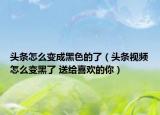 頭條怎么變成黑色的了（頭條視頻怎么變黑了 送給喜歡的你）