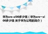 華為ars-al00多少錢（華為ars一al00多少錢 關(guān)于華為公司的簡介）