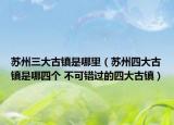 蘇州三大古鎮(zhèn)是哪里（蘇州四大古鎮(zhèn)是哪四個(gè) 不可錯(cuò)過的四大古鎮(zhèn)）