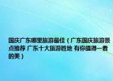 國慶廣東哪里旅游最佳（廣東國慶旅游景點(diǎn)推薦 廣東十大旅游勝地 有你值得一看的美）
