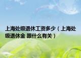 上海處級(jí)退休工資多少（上海處級(jí)退休金 跟什么有關(guān)）
