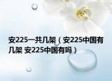 安225一共幾架（安225中國有幾架 安225中國有嗎）