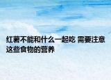 紅薯不能和什么一起吃 需要注意這些食物的營養(yǎng)