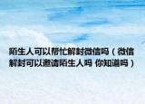 陌生人可以幫忙解封微信嗎（微信解封可以邀請陌生人嗎 你知道嗎）