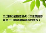 三江附近的旅游景點(diǎn)（三江縣旅游景點(diǎn) 三江旅游最值得去的地方）