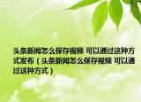 頭條新聞怎么保存視頻 可以通過這種方式發(fā)布（頭條新聞怎么保存視頻 可以通過這種方式）