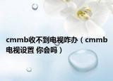 cmmb收不到電視咋辦（cmmb電視設(shè)置 你會(huì)嗎）