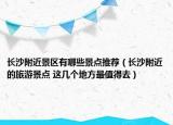 長沙附近景區(qū)有哪些景點(diǎn)推薦（長沙附近的旅游景點(diǎn) 這幾個地方最值得去）