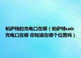帕薩特的充電口在哪（帕薩特usb充電口在哪 你知道在哪個位置嗎）