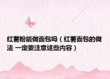 紅薯粉能做面包嗎（紅薯面包的做法 一定要注意這些內(nèi)容）