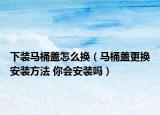 下裝馬桶蓋怎么換（馬桶蓋更換安裝方法 你會安裝嗎）