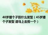 40歲矮個(gè)子剪什么發(fā)型（45歲矮個(gè)子發(fā)型 請(qǐng)馬上去剪一個(gè)）