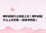 喇叭褲配什么樣的上衣（嗽叭褲配什么上衣好看 一起來學搭配）