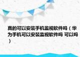 真的可以安裝手機(jī)監(jiān)視軟件嗎（華為手機(jī)可以安裝監(jiān)視軟件嗎 可以嗎）