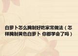 白蘿卜怎么腌制好吃家常做法（怎樣腌制黃色白蘿卜 你都學(xué)會了嗎）