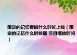 限定的記憶專輯什么時候上線（限定的記憶什么時候播 節(jié)目播放時間）