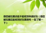 微信被拉黑還能不能收到申請好友（微信被拉黑后能收到好友邀請嗎 一起了解一下）
