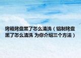 烤箱烤盤黑了怎么清洗（鋁制烤盤黑了怎么清洗 為你介紹三個(gè)方法）