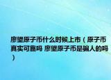 廖望原子幣什么時候上市（原子幣真實可靠嗎 廖望原子幣是騙人的嗎）