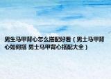 男生馬甲背心怎么搭配好看（男士馬甲背心如何搭 男士馬甲背心搭配大全）