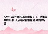 五星紅旗迎風飄揚歌曲指揮（《五星紅旗迎風飄揚》大合唱如何指揮 如何指揮合唱）
