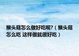 猴頭菇怎么做好吃呢?（猴頭菇怎么吃 這樣做就很好吃）
