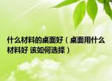 什么材料的桌面好（桌面用什么材料好 該如何選擇）