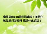 帶核顯的cpu能打游戲嗎（英特爾核顯能打游戲嗎 能玩什么游戲）