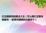 紅豆粗糧餅的做法大全（怎么做紅豆薏米粗糧餅 一款美味健康的雜糧餅干）