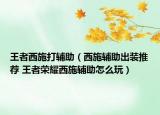 王者西施打輔助（西施輔助出裝推薦 王者榮耀西施輔助怎么玩）