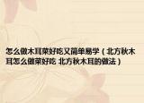 怎么做木耳菜好吃又簡單易學(xué)（北方秋木耳怎么做菜好吃 北方秋木耳的做法）