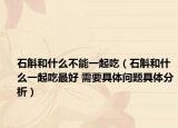 石斛和什么不能一起吃（石斛和什么一起吃最好 需要具體問題具體分析）