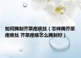 如何腌制芥菜疙瘩絲（怎樣腌芥菜疙瘩絲 芥菜疙瘩怎么腌制好）