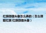紅旗微信頭像怎么弄的（怎么領(lǐng)取紅旗 紅旗微信頭像）