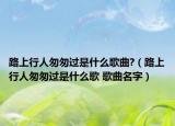路上行人匆匆過是什么歌曲?（路上行人匆匆過是什么歌 歌曲名字）