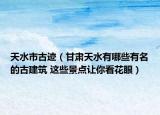 天水市古跡（甘肅天水有哪些有名的古建筑 這些景點(diǎn)讓你看花眼）