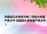 印度出口大米多少噸（印度大米畝產(chǎn)多少斤 印度的大米每畝產(chǎn)多少斤）