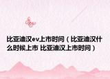 比亞迪漢ev上市時間（比亞迪漢什么時候上市 比亞迪漢上市時間）